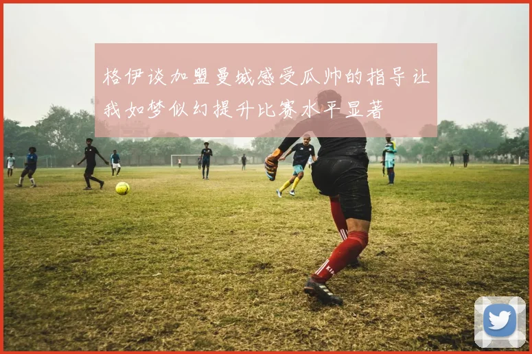 格伊谈加盟曼城感受瓜帅的指导让我如梦似幻提升比赛水平显著