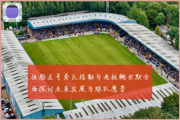 快船五号秀瓦格勒与老板鲍尔默会面探讨未来发展与球队愿景