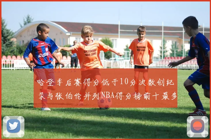 哈登季后赛得分低于10分次数创纪录与张伯伦并列NBA得分榜前十最多