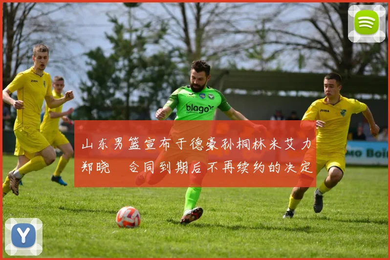 山东男篮宣布于德豪孙桐林米艾力郑晓垚合同到期后不再续约的决定