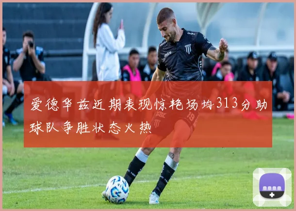 爱德华兹近期表现惊艳场均313分助球队争胜状态火热