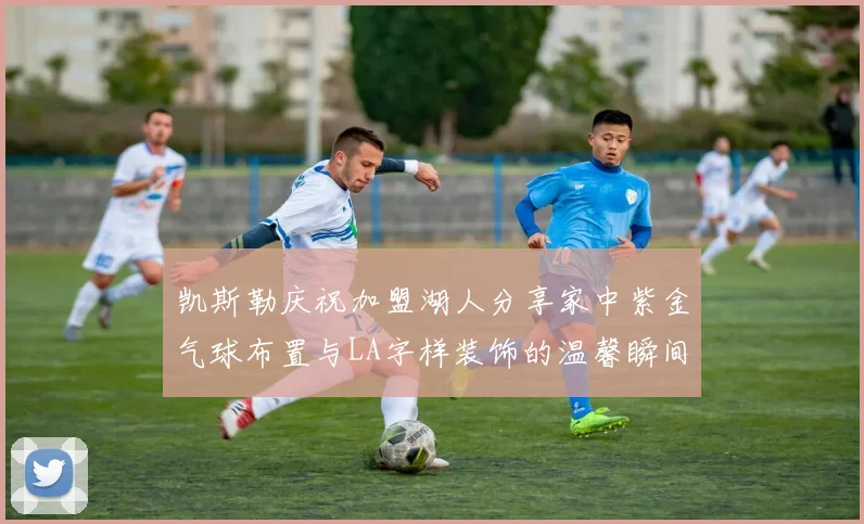 凯斯勒庆祝加盟湖人分享家中紫金气球布置与LA字样装饰的温馨瞬间