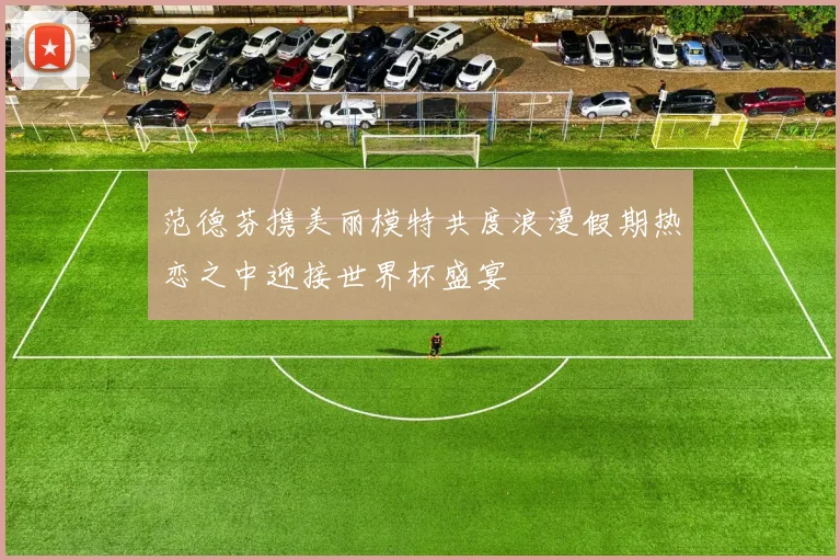 范德芬携美丽模特共度浪漫假期热恋之中迎接世界杯盛宴