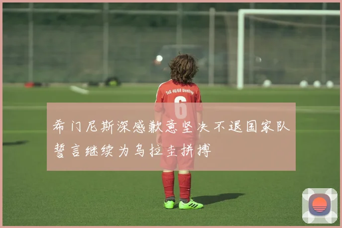 希门尼斯深感歉意坚决不退国家队誓言继续为乌拉圭拼搏