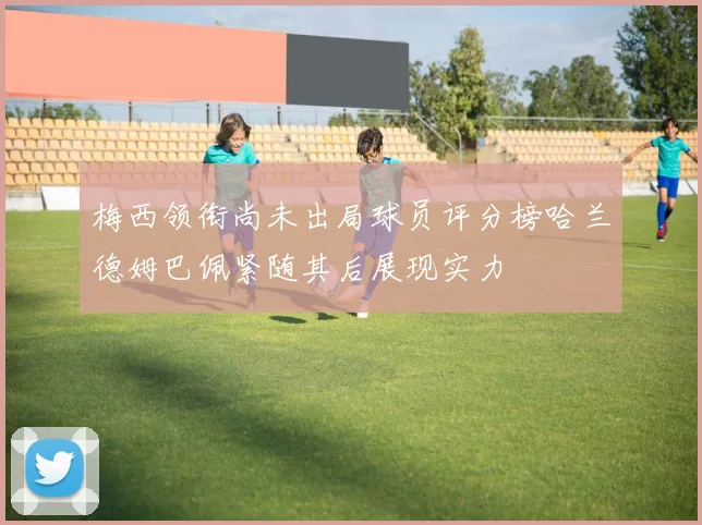 梅西领衔尚未出局球员评分榜哈兰德姆巴佩紧随其后展现实力