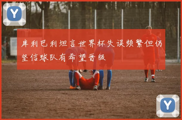 库利巴利坦言世界杯失误频繁但仍坚信球队有希望晋级