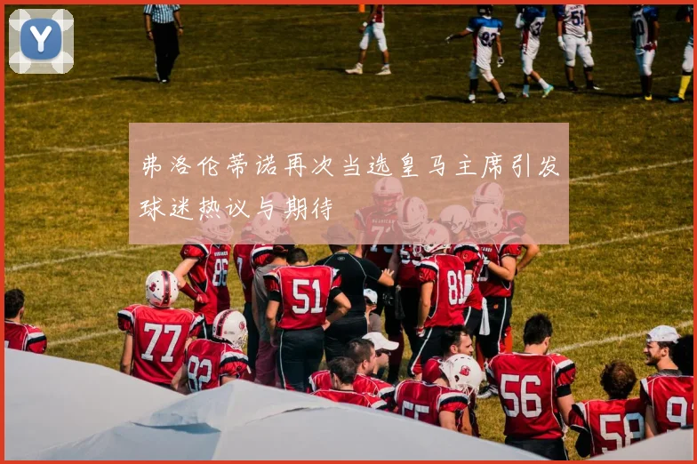 弗洛伦蒂诺再次当选皇马主席引发球迷热议与期待