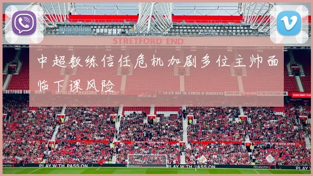 中超教练信任危机加剧多位主帅面临下课风险
