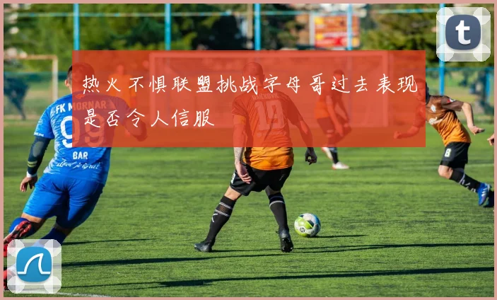 热火不惧联盟挑战字母哥过去表现是否令人信服