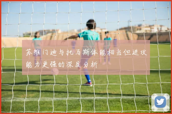 苏维门迪与托马斯体能相当但进攻能力更强的深度分析