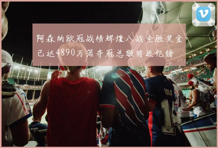 阿森纳欧冠战绩辉煌八战全胜奖金已达4890万若夺冠总额将近亿镑