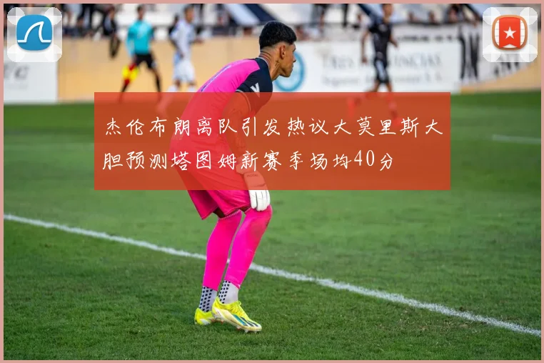 杰伦布朗离队引发热议大莫里斯大胆预测塔图姆新赛季场均40分