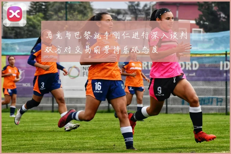 马竞与巴黎就李刚仁进行深入谈判双方对交易前景持乐观态度