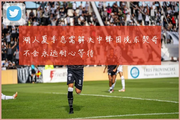 湖人夏季急需解决中锋困境东契奇不会永远耐心等待
