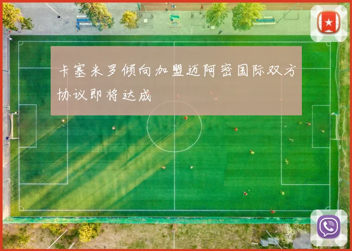 卡塞米罗倾向加盟迈阿密国际双方协议即将达成
