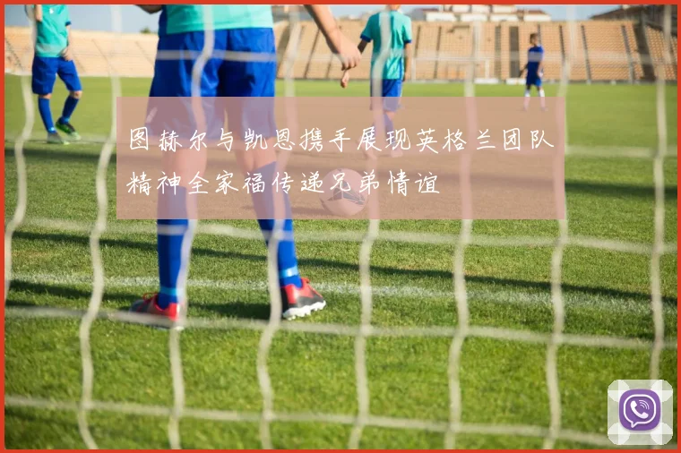 图赫尔与凯恩携手展现英格兰团队精神全家福传递兄弟情谊