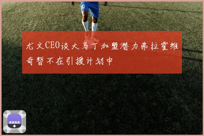 尤文CEO谈大马丁加盟潜力弗拉霍维奇暂不在引援计划中