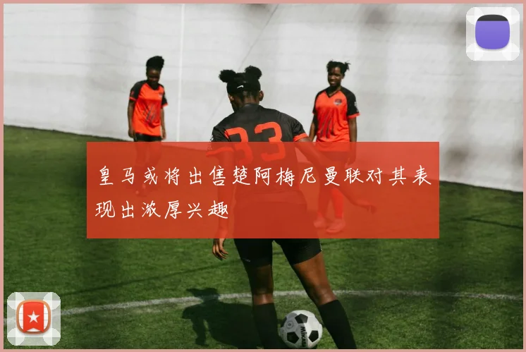 皇马或将出售楚阿梅尼曼联对其表现出浓厚兴趣