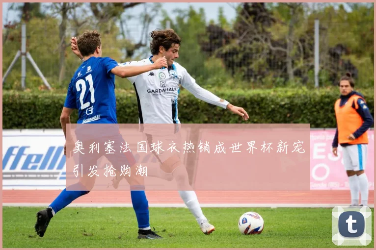 奥利塞法国球衣热销成世界杯新宠引发抢购潮