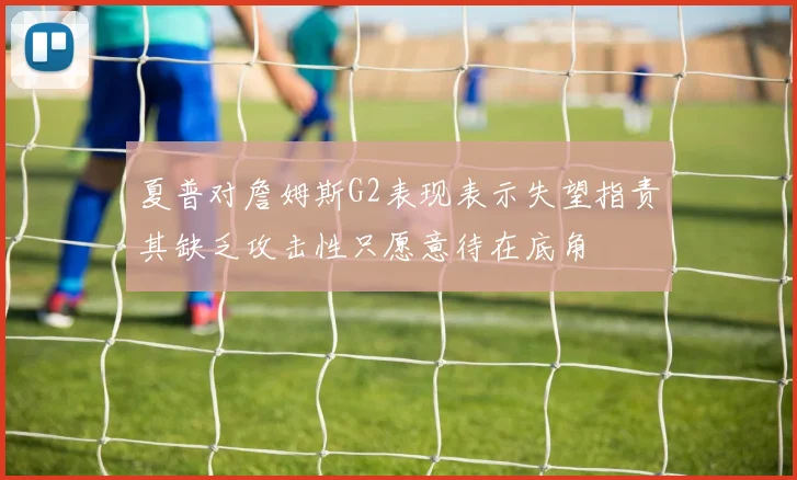 夏普对詹姆斯G2表现表示失望指责其缺乏攻击性只愿意待在底角