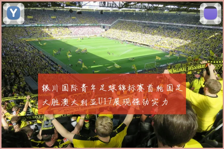 银川国际青年足球锦标赛首轮国足大胜澳大利亚U17展现强劲实力