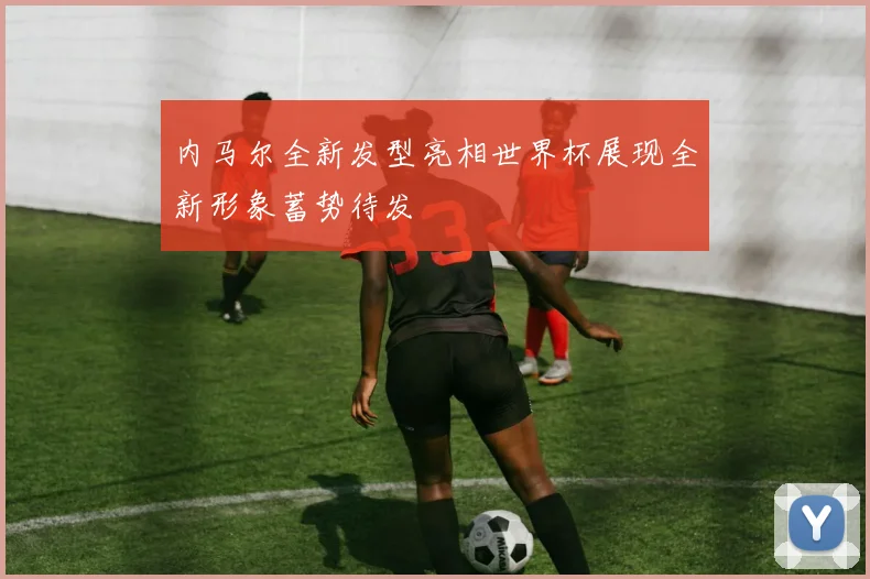 内马尔全新发型亮相世界杯展现全新形象蓄势待发