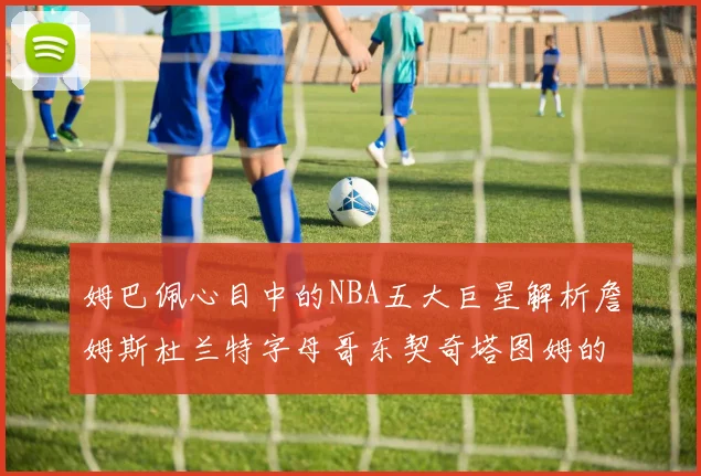 姆巴佩心目中的NBA五大巨星解析詹姆斯杜兰特字母哥东契奇塔图姆的独特魅力