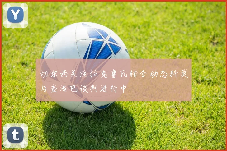 切尔西关注拉克鲁瓦转会动态科莫与查洛巴谈判进行中