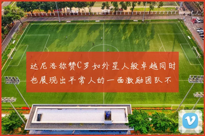 达尼洛称赞C罗如外星人般卓越同时也展现出平常人的一面激励团队不断进步