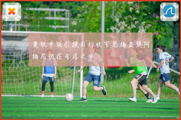 曼联中场引援目标收窄恩梅查楚阿梅尼仍在考虑之中